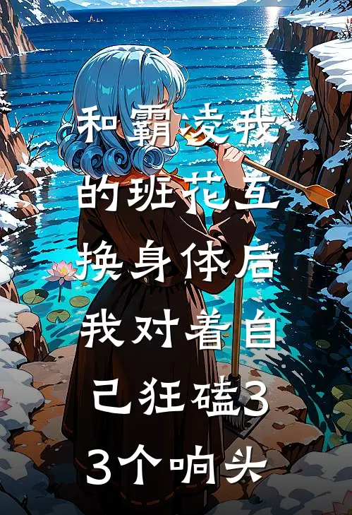 和霸凌我的班花互换身体后，我对着自己狂磕33个响头